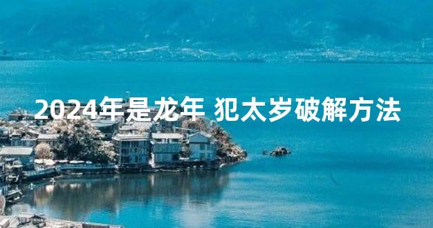 2024年是龙年 犯太岁破解方法